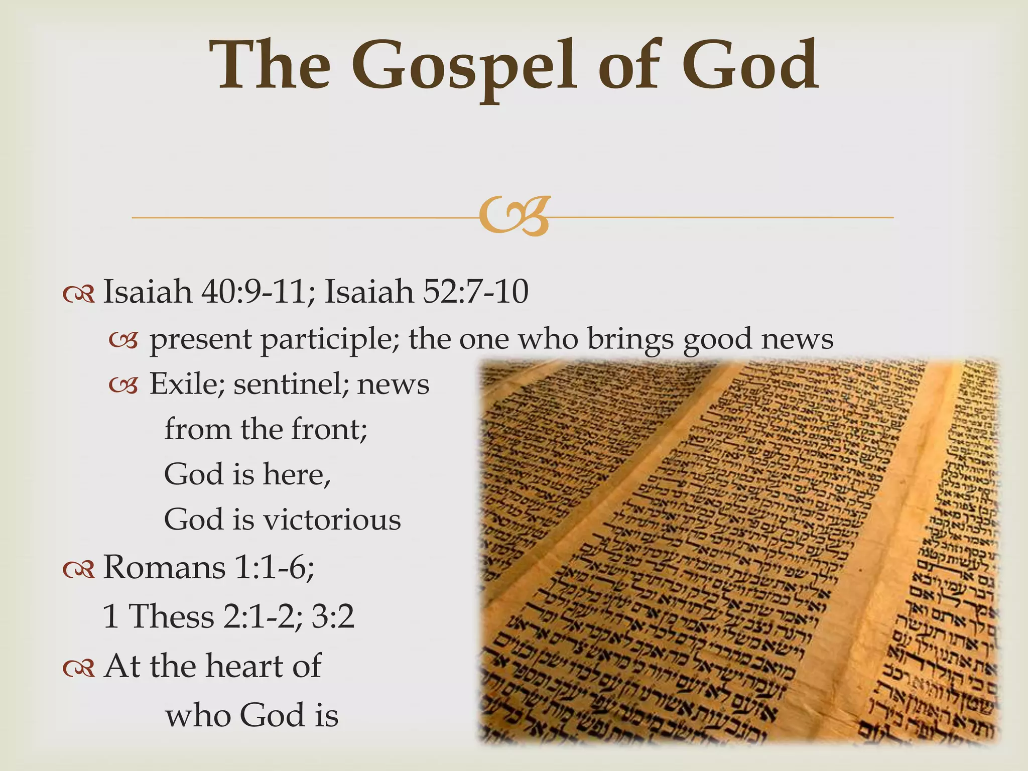 The Gospel of God

                            
 Isaiah 40:9-11; Isaiah 52:7-10
    present participle; the one who brings good news
    Exile; sentinel; news
      from the front;
      God is here,
      God is victorious
 Romans 1:1-6;
  1 Thess 2:1-2; 3:2
 At the heart of
      who God is
 