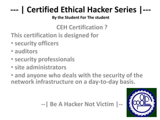 --- | Certified Ethical Hacker Series |---
              By the Student For The student

                  CEH Certification ?
This certification is designed for
• security officers
• auditors
• security professionals
• site administrators
• and anyone who deals with the security of the
network infrastructure on a day-to-day basis.


          --| Be A Hacker Not Victim |--
 