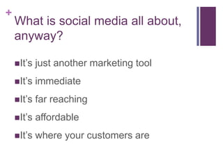 +
    What is social media all about,
    anyway?

    It’s   just another marketing tool
    It’s   immediate
    It’s   far reaching
    It’s   affordable
    It’s   where your customers are
 