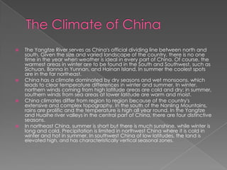    The Yangtze River serves as China's official dividing line between north and
    south. Given the size and varied landscape of the country, there is no one
    time in the year when weather is ideal in every part of China. Of course, the
    warmest areas in winter are to be found in the South and Southwest, such as
    Sichuan, Banna in Yunnan, and Hainan Island. In summer the coolest spots
    are in the far northeast.
   China has a climate dominated by dry seasons and wet monsoons, which
    leads to clear temperature differences in winter and summer. In winter,
    northern winds coming from high latitude areas are cold and dry; in summer,
    southern winds from sea areas at lower latitude are warm and moist.
   China climates differ from region to region because of the country's
    extensive and complex topography. In the south of the Nanling Mountains,
    rains are prolific and the temperature is high all year round. In the Yangtze
    and Huaihe river valleys in the central part of China, there are four distinctive
    seasons.
   In northeast China, summer is short but there is much sunshine, while winter is
    long and cold. Precipitation is limited in northwest China where it is cold in
    winter and hot in summer. In southwest China of low latitudes, the land is
    elevated high, and has characteristically vertical seasonal zones.
 