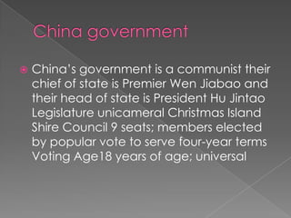    China’s government is a communist their
    chief of state is Premier Wen Jiabao and
    their head of state is President Hu Jintao
    Legislature unicameral Christmas Island
    Shire Council 9 seats; members elected
    by popular vote to serve four-year terms
    Voting Age18 years of age; universal
 