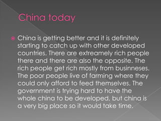    China is getting better and it is definitely
    starting to catch up with other developed
    countries. There are extreamely rich people
    there and there are also the opposite. The
    rich people get rich mostly from businneses.
    The poor people live of farming where they
    could only afford to feed themselves. The
    government is trying hard to have the
    whole china to be developed, but china is
    a very big place so it would take time.
 
