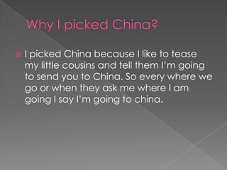    I picked China because I like to tease
    my little cousins and tell them I’m going
    to send you to China. So every where we
    go or when they ask me where I am
    going I say I’m going to china.
 