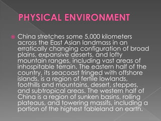    China stretches some 5,000 kilometers
    across the East Asian landmass in an
    erratically changing configuration of broad
    plains, expansive deserts, and lofty
    mountain ranges, including vast areas of
    inhospitable terrain. The eastern half of the
    country, its seacoast fringed with offshore
    islands, is a region of fertile lowlands,
    foothills and mountains, desert, steppes,
    and subtropical areas. The western half of
    China is a region of sunken basins, rolling
    plateaus, and towering massifs, including a
    portion of the highest tableland on earth.
 