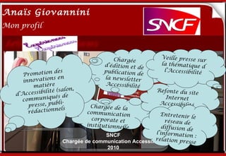 Anaïs Giovannini
2
Mon profil



                                        Chargée            Veille presse s
                                                                          ur
                                     d’édition et de       la thématique
                                                                            d
      P romotion
                   des   Me connaître…
                                     publication de         l’Accessibilité
                 ns en               la newsletter
      innovatio
          matière                    Accessibilité
                    (salon,                              Refonte du sit
   d’Ac cessibilité                                                     e
                  ués de                                    Internet
     communiq
                    bli-                                  Accessibilité
        presse, pu              Chargée de la
                   nels
        rédaction              communicatio               Entretenir
                                               n                       le
                                 corporate et                réseau de
                               institutionnell             diffusion de
                                               e
                                       SNCF             l’informati
                                                                     on :
                                                       relation pr
                      Chargée de communication Accessibilité        esse
                                       2010
 