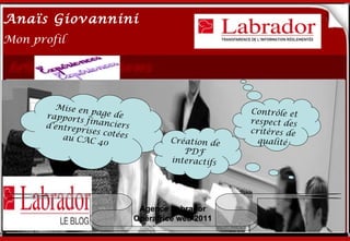 Anaïs Giovannini
2
Mon profil




        Mise en
      rapport
                      Me connaître…
                 page de                            Contrôle et
              s fi                                  respect des
      d’entrep nanciers
              rises cot                             critères de
          au CAC        ées
                   40                 Création de     qualité
                                         PDF
                                      interactifs




                               Agence Labrador
                              Opératrice web 2011
 