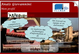 Anaïs Giovannini
2
Mon profil



                                                     Un travail en
         Des                                         équipe et en
      compéten
               ces
               elles
                       Me connaître…                  autonomie
    rédactionn
                            La maîtrise de
                                            s
                              technologies
                           d'information
                                           et
                                  de
                           communicatio
                                          n



                           Université de La Rochelle
                       Licence de lettres mention lettres
                          modernes diplômée en 2006
 