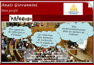 Anaïs Giovannini
2
Mon profil




                                                                Une
    Des capacités
    de réflexion et
                        Me connaître…                  professionnali
                                                       dans les métie
                                                                       sation
                                                                        rs de
      d’analyse                 La rédaction                 l’édition
                               d’un mémoire
                                de recherche
                              sur le mythe d
                                             e
                                   Faust


                           Université Paris 4 Sorbonne
                          Master 1 pro lettres modernes
                      appliquées spécialité Edition diplômée
                                     en 2008
 