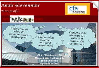 Anaïs Giovannini
2
Mon profil




     Elaboration de
        plans de       Me connaître…S’adapter à
    communicatio                                                  la
                   n                                  diversité des
      stratégiques        Evoluer dans
                                                       valeurs et
                            différents                cultures des
                           univers de                organisations
                          compétences



                         CFA d’Alembert-UVSQ
                        Master 2 pro Politiques de
                             communication
                            diplômée en 2010
 