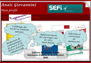 Anaïs Giovannini
2
Mon profil




       Calibrage des
     textes et relat
                    ionMe connaître…
         auteurs
                                  Référencemen               Sélection et
                                                 t           correction
                                 des ouvrages s
                 e                              ur               de
           io nd s                    les sites
                                                             manuscrit
      d act niqué e                marchands
   Ré mu et d
   com resse ction
        p      a
    de res d’ ciale
        t      r
     let mme
       co                 Editions Séfi Arnaud Franel
                      Assistante d’édition et de promotion
                                      2009
 