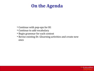 On the Agenda



• Continue with pop-ups for B1
• Continue to add vocabulary
• Begin grammar for each context
• Revise existing Dr. Glearning activities and create new
  ones
 