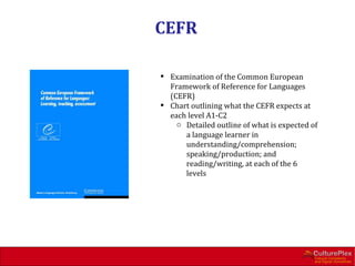 CEFR

 Examination of the Common European
  Framework of Reference for Languages
  (CEFR)
 Chart outlining what the CEFR expects at
  each level A1-C2
    o Detailed outline of what is expected of
      a language learner in
      understanding/comprehension;
      speaking/production; and
      reading/writing, at each of the 6
      levels
 
