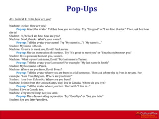Pop-Ups
A1 - Context 1: Hello, how are you?

Machine: Hello! How are you?
      Pop-up: Greet the avatar! Tell her how you are today. Try “I’m good” or “I am fine, thanks.” Then, ask her how
she is!
Student: Hi/hello! I am fine, how are you?
Machine: Good, thanks. What’s your name?
      Pop-up: Tell the avatar your name! Try “My name is…”/ “My name’s…”
Student: My name is David.
Machine: It’s nice to meet you, David! I’m Lauren.
      Pop-up: Use an expression of courtesy. Try “It’s great to meet you” or “I’m pleased to meet you”
Student: It is a pleasure to meet you, Lauren.
Machine: What is your last name, David? My last name is Turner.
      Pop-up: Tell the avatar your last name! For example: “My last name is Smith”
Student: My last name is Perez.
Machine: Where are you from, David Perez?
      Pop-up: Tell the avatar where you are from in a full sentence. Then ask where she is from in return. For
example: “I am from Belgium. Where are you from?”
Student: I am from Columbia. Where are you from?
Machine: I come from the United States, but I live in Canada. Where do you live?
      Pop-up: Tell the avatar where you live. Start with “I live in…”
Student: I live in Canada too.
Machine: Very interesting! See you later.
      Pop-up: Use a leave-taking expression. Try “Goodbye” or “See you later”
Student: See you later/goodbye.
 