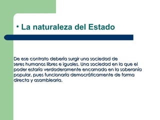 • La naturaleza del Estado


De ese contrato debería surgir una sociedad de
seres humanos libres e iguales. Una sociedad en la que el
poder estaría verdaderamente encarnado en la soberanía
popular, pues funcionaría democráticamente de forma
directa y asamblearia.
 