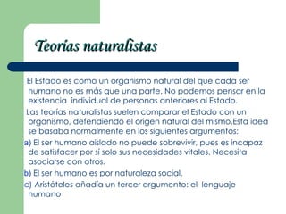 Teorías naturalistas
 El Estado es como un organismo natural del que cada ser
 humano no es más que una parte. No podemos pensar en la
 existencia individual de personas anteriores al Estado.
Las teorías naturalistas suelen comparar el Estado con un
 organismo, defendiendo el origen natural del mismo.Esta idea
 se basaba normalmente en los siguientes argumentos:
a) El ser humano aislado no puede sobrevivir, pues es incapaz
 de satisfacer por sí solo sus necesidades vitales. Necesita
 asociarse con otros.
b) El ser humano es por naturaleza social.
c) Aristóteles añadía un tercer argumento: el lenguaje
 humano
 