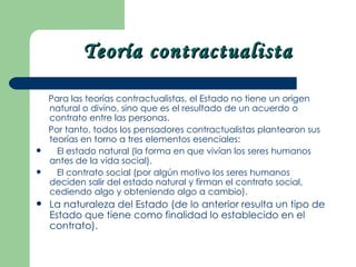 Teoría contractualista

    Para las teorías contractualistas, el Estado no tiene un origen
    natural o divino, sino que es el resultado de un acuerdo o
    contrato entre las personas.
    Por tanto, todos los pensadores contractualistas plantearon sus
    teorías en torno a tres elementos esenciales:
     El estado natural (la forma en que vivían los seres humanos
    antes de la vida social).
     El contrato social (por algún motivo los seres humanos
    deciden salir del estado natural y firman el contrato social,
    cediendo algo y obteniendo algo a cambio).
   La naturaleza del Estado (de lo anterior resulta un tipo de
    Estado que tiene como finalidad lo establecido en el
    contrato).
 