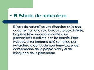 • El Estado de naturaleza

 El "estado natural" es una situación en la que
 cada ser humano solo busca su propio interés,
 lo que le lleva necesariamente a un
 permanente conflicto con los demás. Para
 Hobbes, el ser humano está sometido por
 naturaleza a dos poderosos impulsos: el de
 conservación de la propia vida y el de
 búsqueda de lo placentero.
 