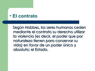 • El contrato

 Según Hobbes, los seres humanos ceden
 mediante el contrato su derecho utilizar
 la violencia (es decir, el poder que por
 naturaleza tienen para conservar su
 vida) en favor de un poder único y
 absoluto: el Estado.
 