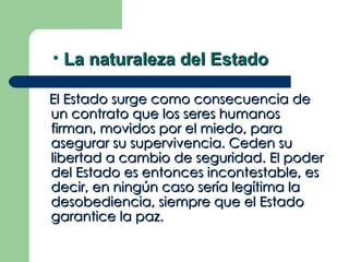 • La naturaleza del Estado

El Estado surge como consecuencia de
un contrato que los seres humanos
firman, movidos por el miedo, para
asegurar su supervivencia. Ceden su
libertad a cambio de seguridad. El poder
del Estado es entonces incontestable, es
decir, en ningún caso sería legítima la
desobediencia, siempre que el Estado
garantice la paz.
 