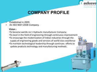 COMPANY PROFILE
• Established in 2005
• An ISO 9001:2008 Company.
Vision :
•To become worlds no 1 Hydraulic manufacturer Company
•To excel in the field of engineering through continuous improvement
•To encourage the modernization of Indian industries through the
supply of engineering goods and services of world class excellence
•To maintain technological leadership through continues efforts to
update products technology and manufacturing methods.