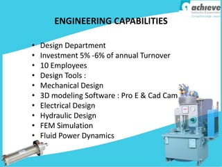ENGINEERING CAPABILITIES
• Design Department
• Investment 5% -6% of annual Turnover
• 10 Employees
• Design Tools :
• Mechanical Design
• 3D modeling Software : Pro E & Cad Cam
• Electrical Design
• Hydraulic Design
• FEM Simulation
• Fluid Power Dynamics