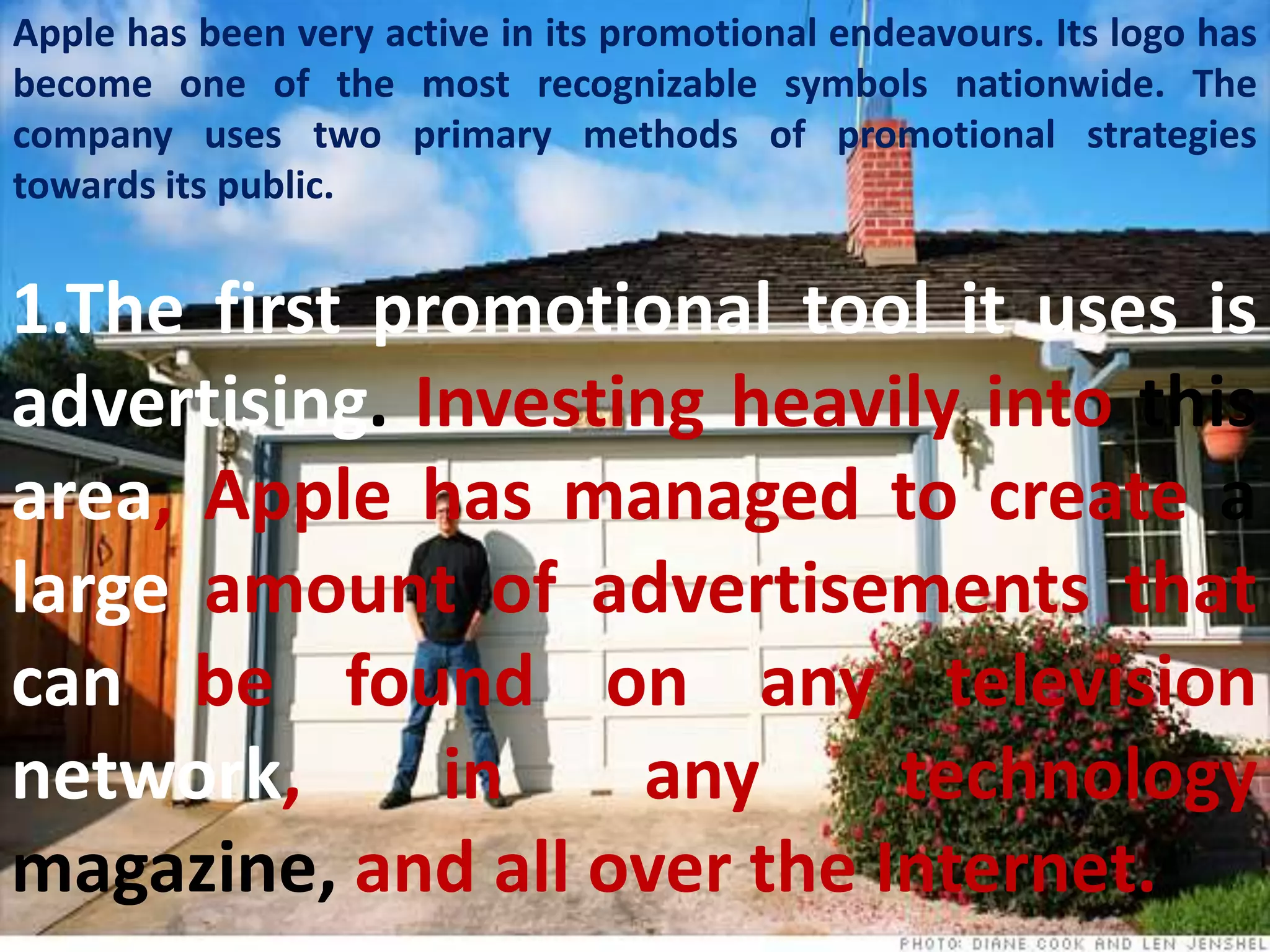 Apple has been very active in its promotional endeavours. Its logo has
become one of the most recognizable symbols nationwide. The
company uses two primary methods of promotional strategies
towards its public.


1.The first promotional tool it uses is
advertising. Investing heavily into this
area, Apple has managed to create a
large amount of advertisements that
can be found on any television
network,      in    any     technology
magazine, and all over the Internet.
 
