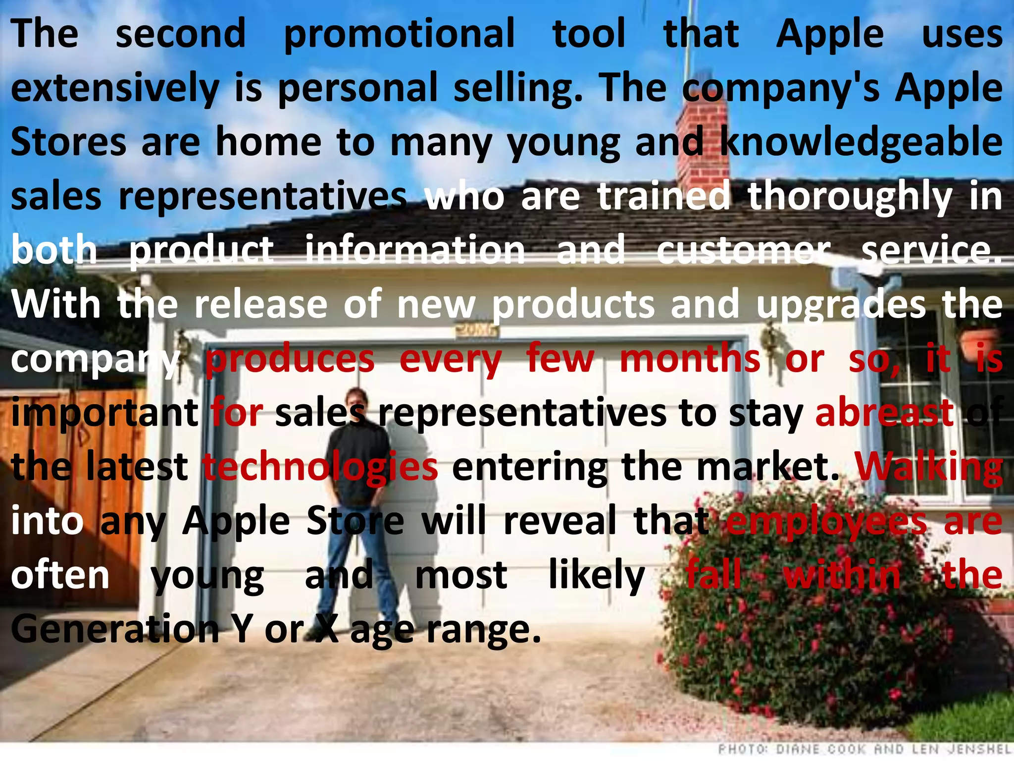 The second promotional tool that Apple uses
extensively is personal selling. The company's Apple
Stores are home to many young and knowledgeable
sales representatives who are trained thoroughly in
both product information and customer service.
With the release of new products and upgrades the
company produces every few months or so, it is
important for sales representatives to stay abreast of
the latest technologies entering the market. Walking
into any Apple Store will reveal that employees are
often young and most likely fall within the
Generation Y or X age range.
 