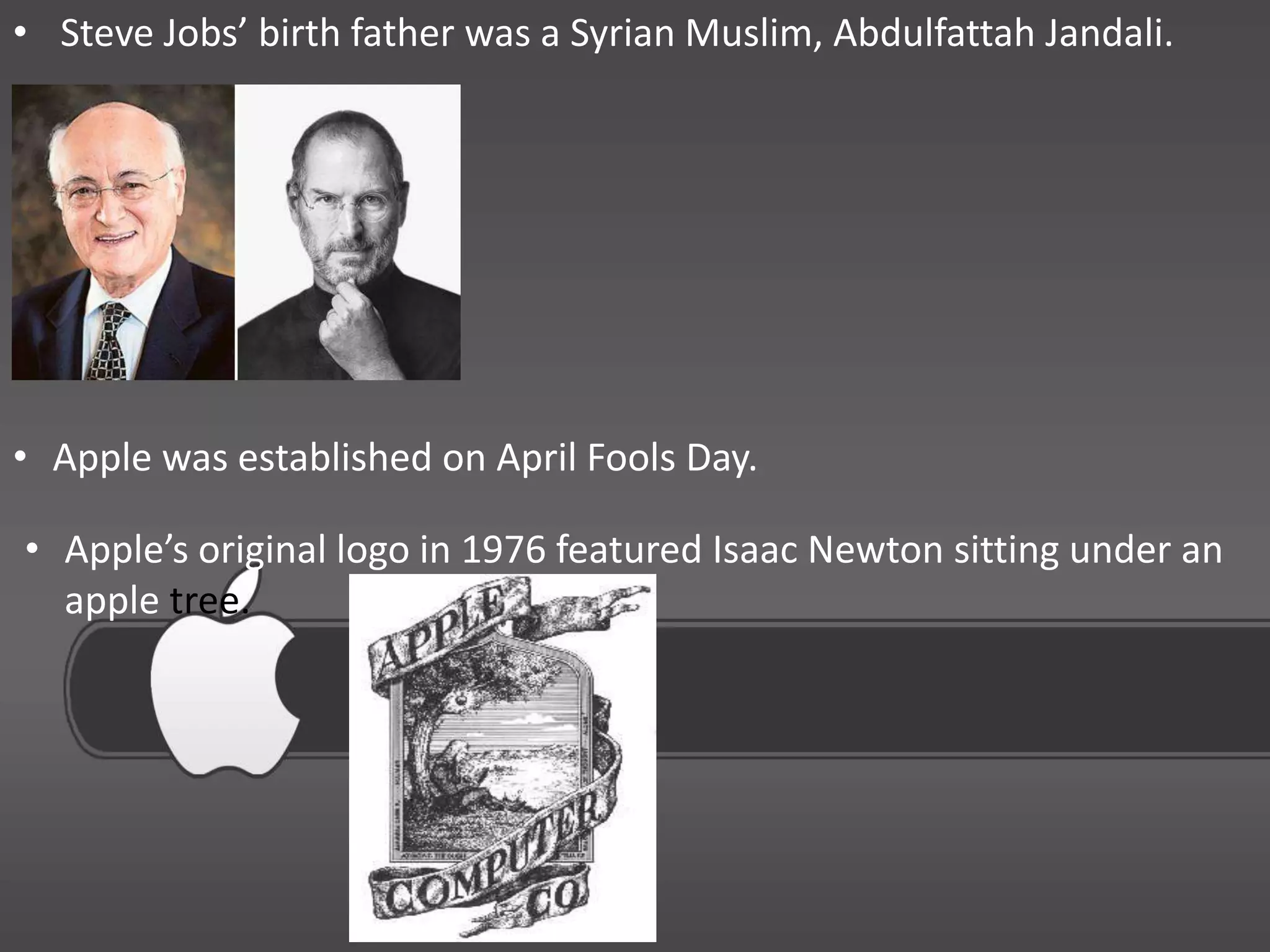 • Steve Jobs’ birth father was a Syrian Muslim, Abdulfattah Jandali.




• Apple was established on April Fools Day.

• Apple’s original logo in 1976 featured Isaac Newton sitting under an
  apple tree.
 