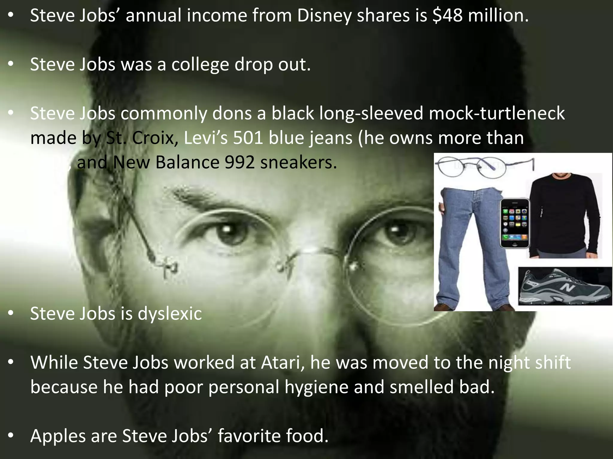 • Steve Jobs’ annual income from Disney shares is $48 million.

• Steve Jobs was a college drop out.

• Steve Jobs commonly dons a black long-sleeved mock-turtleneck
  made by St. Croix, Levi’s 501 blue jeans (he owns more than
  100), and New Balance 992 sneakers.




• Steve Jobs is dyslexic

• While Steve Jobs worked at Atari, he was moved to the night shift
  because he had poor personal hygiene and smelled bad.

• Apples are Steve Jobs’ favorite food.
 