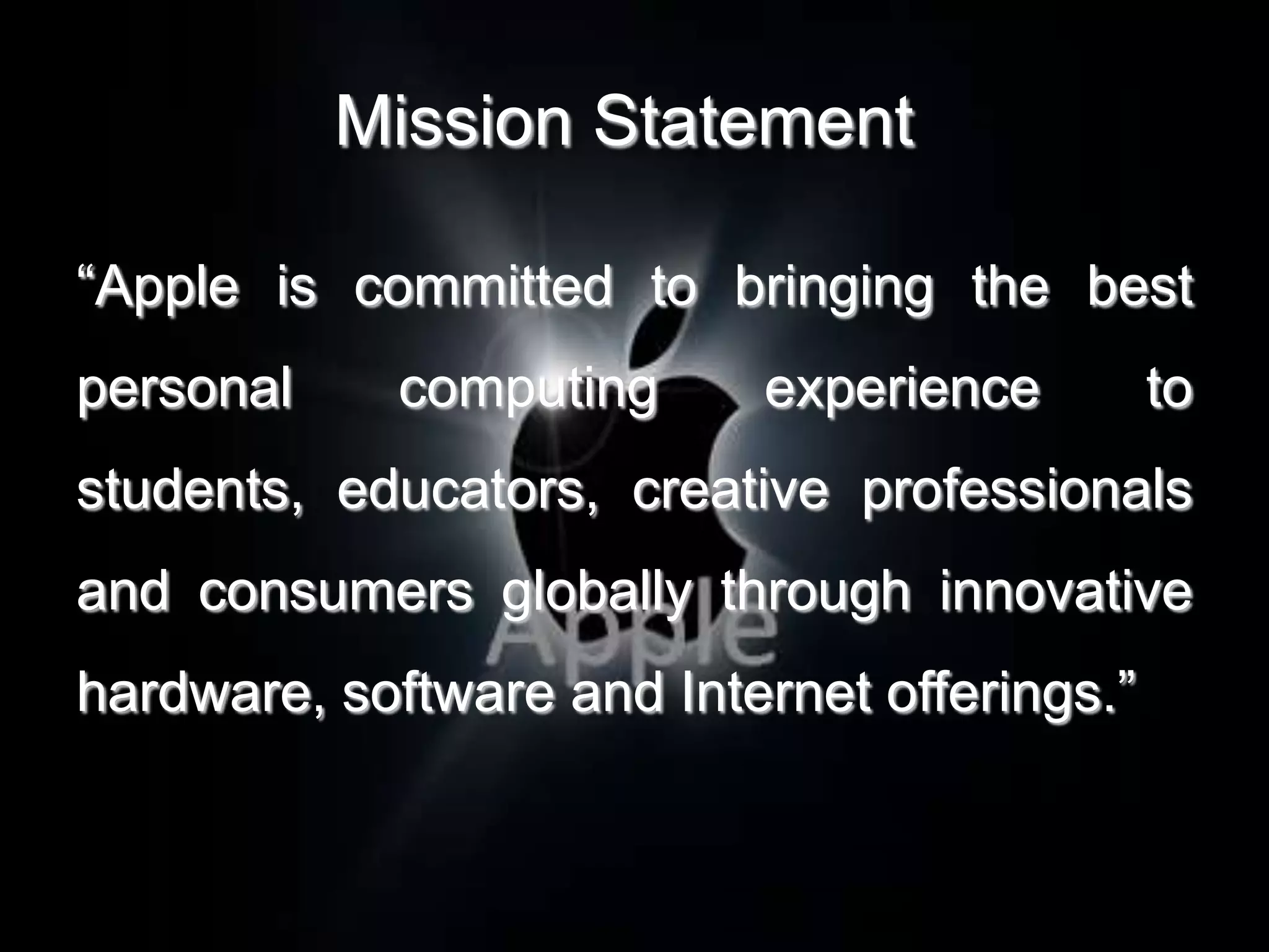 Mission Statement

“Apple is committed to bringing the best
personal     computing     experience         to
students, educators, creative professionals
and consumers globally through innovative
hardware, software and Internet offerings.”
 