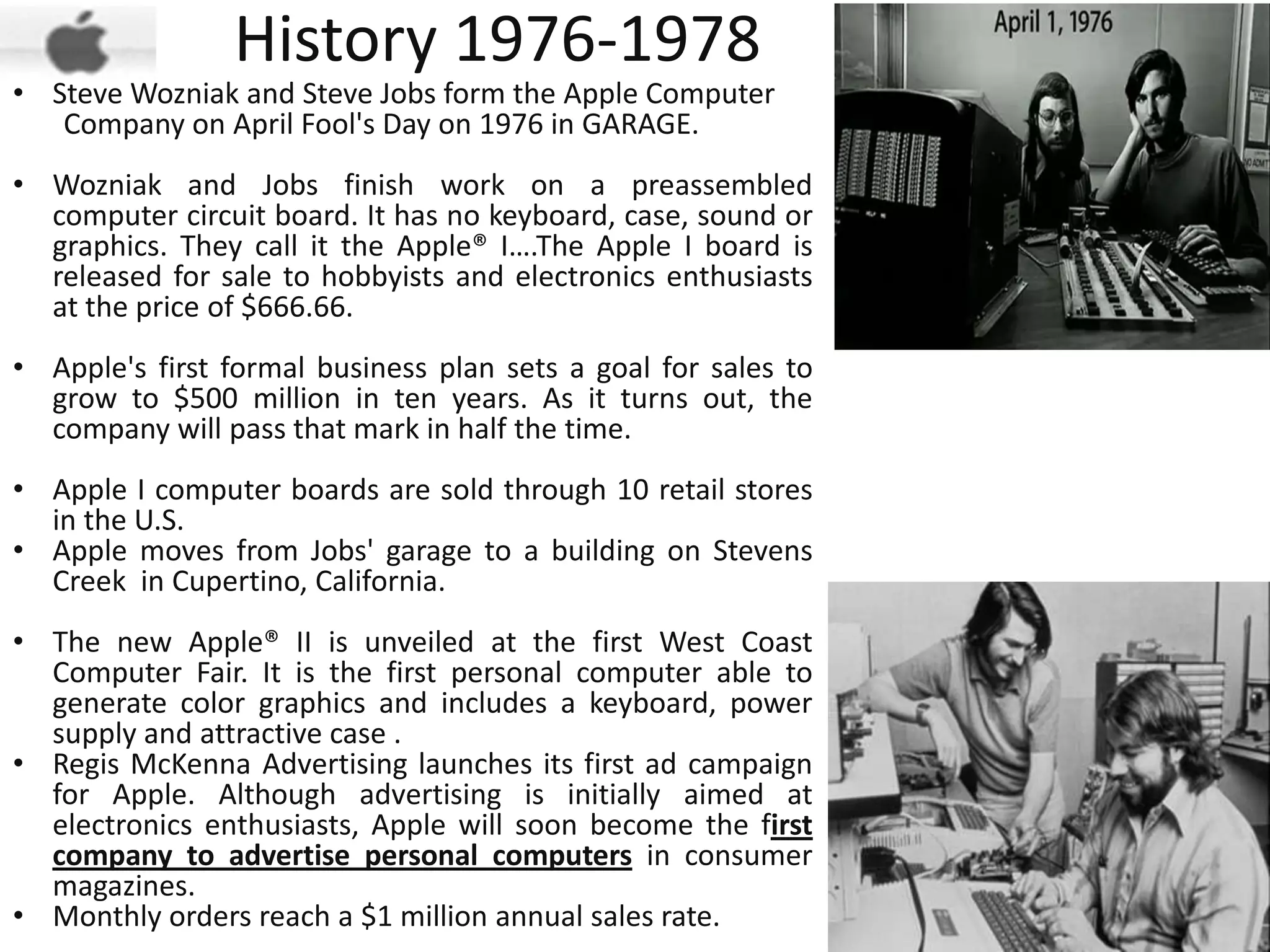 History 1976-1978
• Steve Wozniak and Steve Jobs form the Apple Computer
   Company on April Fool's Day on 1976 in GARAGE.
• Wozniak and Jobs finish work on a preassembled
  computer circuit board. It has no keyboard, case, sound or
  graphics. They call it the Apple® I….The Apple I board is
  released for sale to hobbyists and electronics enthusiasts
  at the price of $666.66.
• Apple's first formal business plan sets a goal for sales to
  grow to $500 million in ten years. As it turns out, the
  company will pass that mark in half the time.
• Apple I computer boards are sold through 10 retail stores
  in the U.S.
• Apple moves from Jobs' garage to a building on Stevens
  Creek in Cupertino, California.
• The new Apple® II is unveiled at the first West Coast
  Computer Fair. It is the first personal computer able to
  generate color graphics and includes a keyboard, power
  supply and attractive case .
• Regis McKenna Advertising launches its first ad campaign
  for Apple. Although advertising is initially aimed at
  electronics enthusiasts, Apple will soon become the first
  company to advertise personal computers in consumer
  magazines.
• Monthly orders reach a $1 million annual sales rate.
 