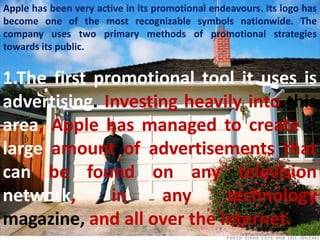 Apple has been very active in its promotional endeavours. Its logo has
become one of the most recognizable symbols nationwide. The
company uses two primary methods of promotional strategies
towards its public.


1.The first promotional tool it uses is
advertising. Investing heavily into this
area, Apple has managed to create a
large amount of advertisements that
can be found on any television
network,      in    any     technology
magazine, and all over the Internet.
 