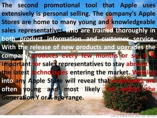 The second promotional tool that Apple uses
extensively is personal selling. The company's Apple
Stores are home to many young and knowledgeable
sales representatives who are trained thoroughly in
both product information and customer service.
With the release of new products and upgrades the
company produces every few months or so, it is
important for sales representatives to stay abreast of
the latest technologies entering the market. Walking
into any Apple Store will reveal that employees are
often young and most likely fall within the
Generation Y or X age range.
 