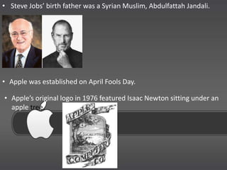 • Steve Jobs’ birth father was a Syrian Muslim, Abdulfattah Jandali.




• Apple was established on April Fools Day.

• Apple’s original logo in 1976 featured Isaac Newton sitting under an
  apple tree.
 