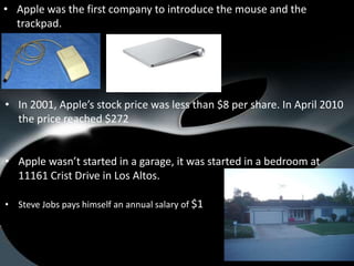• Apple was the first company to introduce the mouse and the
  trackpad.




• In 2001, Apple’s stock price was less than $8 per share. In April 2010
  the price reached $272


• Apple wasn’t started in a garage, it was started in a bedroom at
  11161 Crist Drive in Los Altos.

• Steve Jobs pays himself an annual salary of $1
 