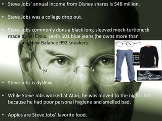 • Steve Jobs’ annual income from Disney shares is $48 million.

• Steve Jobs was a college drop out.

• Steve Jobs commonly dons a black long-sleeved mock-turtleneck
  made by St. Croix, Levi’s 501 blue jeans (he owns more than
  100), and New Balance 992 sneakers.




• Steve Jobs is dyslexic

• While Steve Jobs worked at Atari, he was moved to the night shift
  because he had poor personal hygiene and smelled bad.

• Apples are Steve Jobs’ favorite food.
 