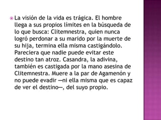  Lavisión de la vida es trágica. El hombre
 llega a sus propios límites en la búsqueda de
 lo que busca: Clitemnestra, quien nunca
 logró perdonar a su marido por la muerte de
 su hija, termina ella misma castigándolo.
 Pareciera que nadie puede evitar este
 destino tan atroz. Casandra, la adivina,
 también es castigada por la mano asesina de
 Clitemnestra. Muere a la par de Agamenón y
 no puede evadir ─ni ella misma que es capaz
 de ver el destino─, del suyo propio.
 