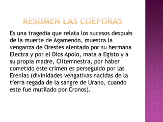 Es una tragedia que relata los sucesos después
de la muerte de Agamenón, muestra la
venganza de Orestes alentado por su hermana
Electra y por el Dios Apolo, mata a Egisto y a
su propia madre, Clitemnestra, por haber
cometido este crimen es perseguido por las
Erenias (divinidades vengativas nacidas de la
tierra regada de la sangre de Urano, cuando
este fue mutilado por Cronos).
 