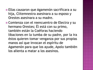  Ellas causaron que Agamenón sacrificara a su
  hija, Clitemnestra asesinara a su esposo y
  Orestes asesinara a su madre.
 Comienza con el reencuentro de Electra y su
  hermano Orestes; Él está con su primo,
  también están la Coéforas haciendo
  libaciones en la tumba de su padre, por la ira
  éstos quieren tomar venganza por sus propias
  manos así que invocan el espíritu de
  Agamenón para que los ayude, Apolo también
  los alienta a matar a los asesinos.
 