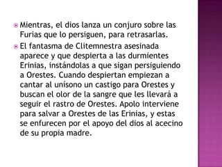  Mientras,  el dios lanza un conjuro sobre las
  Furias que lo persiguen, para retrasarlas.
 El fantasma de Clitemnestra asesinada
  aparece y que despierta a las durmientes
  Erinias, instándolas a que sigan persiguiendo
  a Orestes. Cuando despiertan empiezan a
  cantar al unísono un castigo para Orestes y
  buscan el olor de la sangre que les llevará a
  seguir el rastro de Orestes. Apolo interviene
  para salvar a Orestes de las Erinias, y estas
  se enfurecen por el apoyo del dios al acecino
  de su propia madre.
 