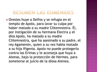  Orestes huye a Delfos y se refugia en el
 templo de Apolo, para lavar su culpa por
 haber matado a su madre Clitemnestra. Él,
 por instigación de su hermana Electra y el
 dios Apolo, ha matado a su madre
 Clitemnestra, que ha asesinado a su padre, el
 rey Agamenón, quien a su vez había matado
 a su hija Ifigenia. Apolo no puede protegerlo
 contra las Erinias y le aconseja que huya a
 Atenas, bajo la protección de Hermes, para
 someterse al juicio de la diosa Atenea.
 