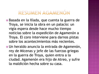  Basada  en la Ilíada, que cuenta la guerra de
  Troya, se inicia la obra en un palacio: un
  vigía espera desde hace mucho tiempo
  noticias sobre la expedición de Agamenón a
  Troya. El coro interviene para darnos pistas
  sobre los acontecimientos más recientes.
 Un heraldo anuncia la entrada de Agamenón,
  rey de Micenas y jefe de las fuerzas griegas
  en la guerra de Troya, quien entra a la
  ciudad. Agamenón era hijo de Atreo, y sufre
  la maldición hecha sobre su casa.
 