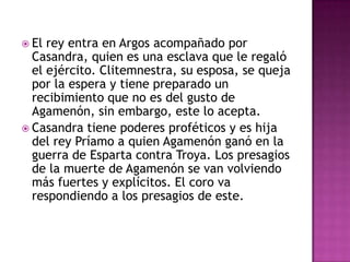  El rey entra en Argos acompañado por
  Casandra, quien es una esclava que le regaló
  el ejército. Clitemnestra, su esposa, se queja
  por la espera y tiene preparado un
  recibimiento que no es del gusto de
  Agamenón, sin embargo, este lo acepta.
 Casandra tiene poderes proféticos y es hija
  del rey Príamo a quien Agamenón ganó en la
  guerra de Esparta contra Troya. Los presagios
  de la muerte de Agamenón se van volviendo
  más fuertes y explícitos. El coro va
  respondiendo a los presagios de este.
 
