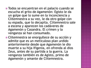 Todos se encuentran en el palacio cuando se
  escucha el grito de Agamenón: Egisto le da
  un golpe que lo sume en la inconciencia y
  Clitemnestra a su vez, le da otro golpe con
  su espada, que lo decapita. Clitemnestra sale
  a escena y aparecen los cadáveres de
  Agamenón y Casandra. El crimen y la
  venganza se han consumado.
 Clitemnestra se enorgullece de su acción y
  admite que es un meticuloso plan urdido
  anteriormente desde que Agamenón le dio
  muerte a su hija Ifigenia, en ofrenda al dios
  Zeus, antes de su partida a la guerra. La
  venganza también es de Agisto, primo de
  Agamenón y amante de Clitemnestra.
 