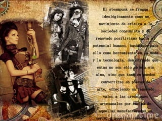 El steampunk se fragua
    ideológicamente como un
   movimiento de crítica a la
    sociedad consumista y de
 renovado positivismo hacia el
potencial humano, basándose para
ello como herramienta en la moda
y la tecnología, demostrando que
  estas no son sólo objeto sin
 alma, sino que también pueden
    convertirse en piezas de
  arte, ofreciendo un renovado
     valor a las creaciones
   artesanales por encima de
   aquellas manufacturadas en
 serie, a aquellas creadas por
 