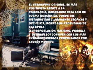 El steampunk original, es más
positivista frente a la
tecnología, mostrando esta casi de
forma romántica, donde sus
historias son claramente utópicas y
optimista, donde los problemas de
esa época
(superpoblación, racismo, pobreza
y desempleo) conviven con los más
extraños inventos propulsados por
carbón y vapor.
 