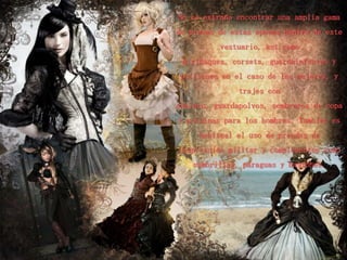 No es extraño encontrar una amplia gama
de piezas de estas épocas dentro de este
          vestuario, así como
 miriñaques, corsets, guardainfantes y
 polisones en el caso de las mujeres, y
               trajes con
chaleco, guardapolvos, sombreros de copa
y polainas para los hombres. También es
     habitual el uso de prendas de
inspiración militar y complementos como
    sombrillas, paraguas y bastones.
 