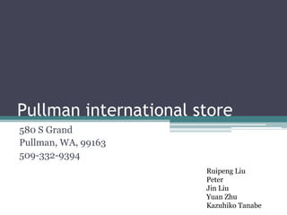 Pullman international store
580 S Grand
Pullman, WA, 99163
509-332-9394
                       Ruipeng Liu
                       Peter
                       Jin Liu
                       Yuan Zhu
                       Kazuhiko Tanabe
 