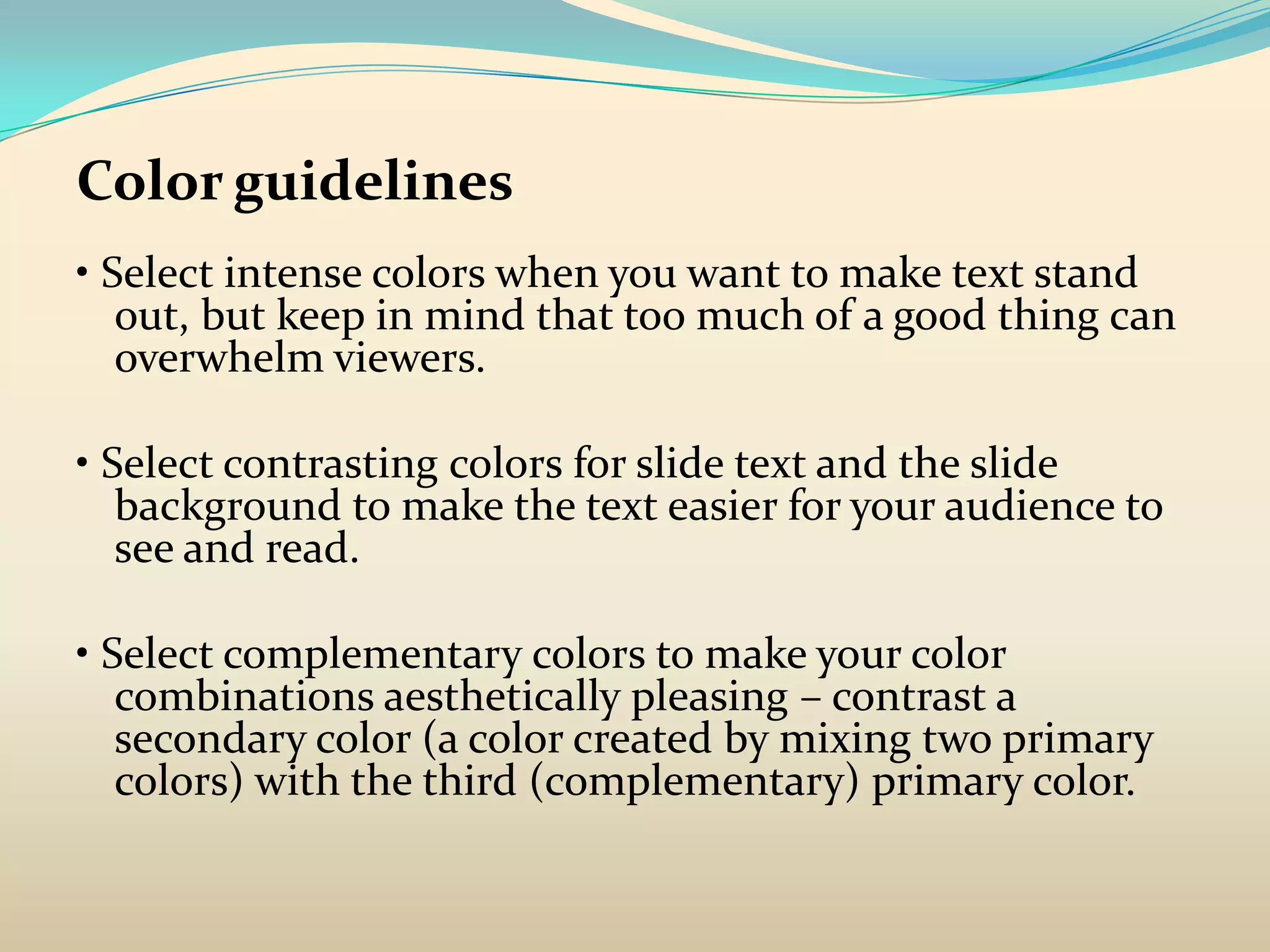 Color guidelines
• Select intense colors when you want to make text stand
   out, but keep in mind that too much of a good thing can
   overwhelm viewers.

• Select contrasting colors for slide text and the slide
   background to make the text easier for your audience to
   see and read.

• Select complementary colors to make your color
   combinations aesthetically pleasing – contrast a
   secondary color (a color created by mixing two primary
   colors) with the third (complementary) primary color.
 