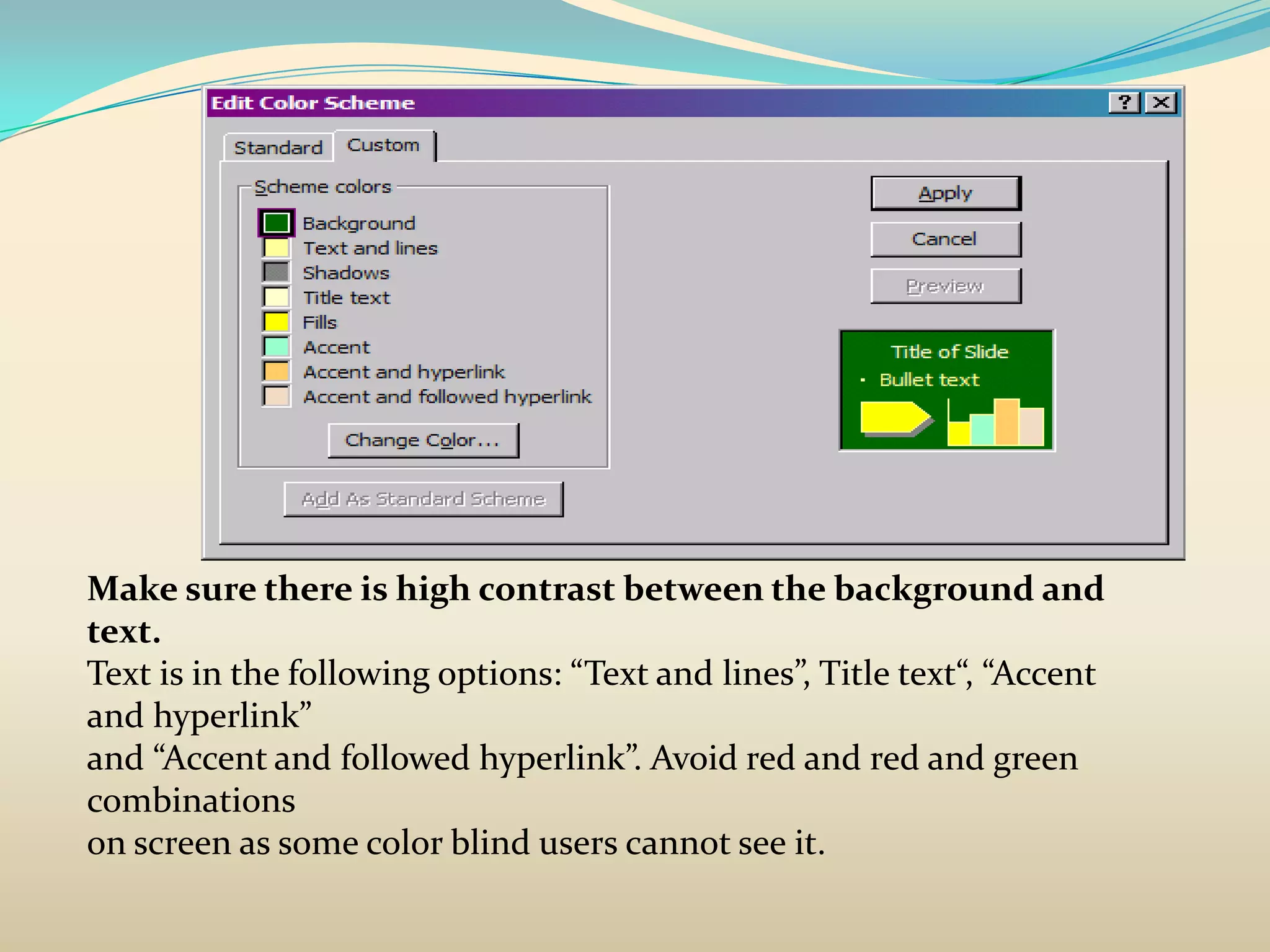 Make sure there is high contrast between the background and
text.
Text is in the following options: “Text and lines”, Title text“, “Accent
and hyperlink”
and “Accent and followed hyperlink”. Avoid red and red and green
combinations
on screen as some color blind users cannot see it.
 